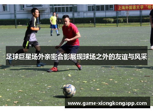 足球巨星场外亲密合影展现球场之外的友谊与风采