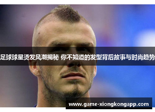 足球球星烫发风潮揭秘 你不知道的发型背后故事与时尚趋势