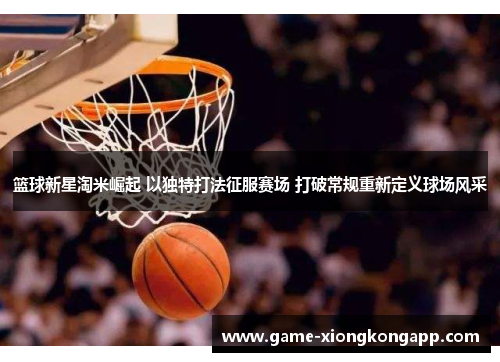 篮球新星淘米崛起 以独特打法征服赛场 打破常规重新定义球场风采